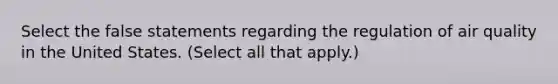Select the false statements regarding the regulation of air quality in the United States. (Select all that apply.)