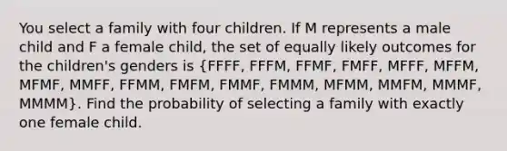 You select a family with four children. If M represents a male child and F a female​ child, the set of equally likely outcomes for the​ children's genders is​ (FFFF, FFFM,​ FFMF, FMFF,​ MFFF, MFFM,​MFMF, MMFF,​ FFMM, FMFM,​ FMMF, FMMM,​ MFMM, MMFM,​ MMMF, MMMM). Find the probability of selecting a family with exactly one female child.