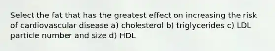 Select the fat that has the greatest effect on increasing the risk of cardiovascular disease a) cholesterol b) triglycerides c) LDL particle number and size d) HDL