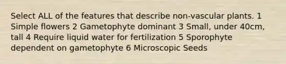 Select ALL of the features that describe non-<a href='https://www.questionai.com/knowledge/kbaUXKuBoK-vascular-plants' class='anchor-knowledge'>vascular plants</a>. 1 Simple flowers 2 Gametophyte dominant 3 Small, under 40cm, tall 4 Require liquid water for fertilization 5 Sporophyte dependent on gametophyte 6 Microscopic Seeds