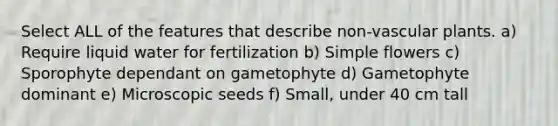 Select ALL of the features that describe non-vascular plants. a) Require liquid water for fertilization b) Simple flowers c) Sporophyte dependant on gametophyte d) Gametophyte dominant e) Microscopic seeds f) Small, under 40 cm tall