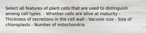 Select all features of plant cells that are used to distinguish among cell types. - Whether cells are alive at maturity - Thickness of secretions in the cell wall - Vacuole size - Size of chloroplasts - Number of mitochondria