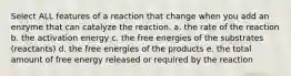 Select ALL features of a reaction that change when you add an enzyme that can catalyze the reaction. a. the rate of the reaction b. the activation energy c. the free energies of the substrates (reactants) d. the free energies of the products e. the total amount of free energy released or required by the reaction