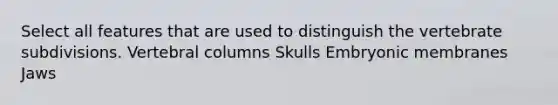 Select all features that are used to distinguish the vertebrate subdivisions. Vertebral columns Skulls Embryonic membranes Jaws