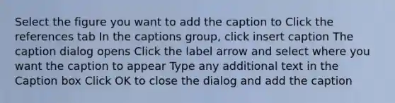 Select the figure you want to add the caption to Click the references tab In the captions group, click insert caption The caption dialog opens Click the label arrow and select where you want the caption to appear Type any additional text in the Caption box Click OK to close the dialog and add the caption