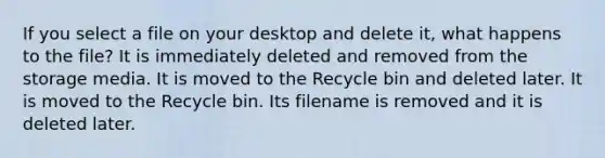 If you select a file on your desktop and delete it, what happens to the file? It is immediately deleted and removed from the storage media. It is moved to the Recycle bin and deleted later. It is moved to the Recycle bin. Its filename is removed and it is deleted later.