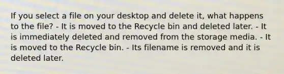 If you select a file on your desktop and delete it, what happens to the file? - It is moved to the Recycle bin and deleted later. - It is immediately deleted and removed from the storage media. - It is moved to the Recycle bin. - Its filename is removed and it is deleted later.