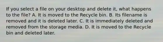 If you select a file on your desktop and delete it, what happens to the file? A. It is moved to the Recycle bin. B. Its filename is removed and it is deleted later. C. It is immediately deleted and removed from the storage media. D. It is moved to the Recycle bin and deleted later.