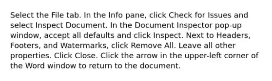 Select the File tab. In the Info pane, click Check for Issues and select Inspect Document. In the Document Inspector pop-up window, accept all defaults and click Inspect. Next to Headers, Footers, and Watermarks, click Remove All. Leave all other properties. Click Close. Click the arrow in the upper-left corner of the Word window to return to the document.