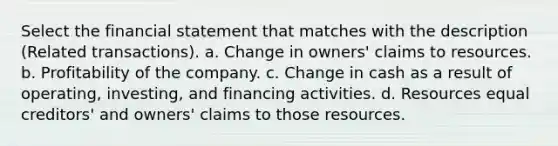 Select the financial statement that matches with the description (Related transactions). a. Change in owners' claims to resources. b. Profitability of the company. c. Change in cash as a result of operating, investing, and financing activities. d. Resources equal creditors' and owners' claims to those resources.