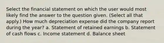 Select the financial statement on which the user would most likely find the answer to the question given. (Select all that apply.) How much depreciation expense did the company report during the year? a. Statement of retained earnings b. Statement of cash flows c. Income statement d. Balance sheet