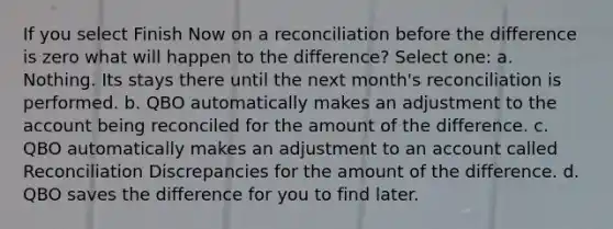 If you select Finish Now on a reconciliation before the difference is zero what will happen to the difference? Select one: a. Nothing. Its stays there until the next month's reconciliation is performed. b. QBO automatically makes an adjustment to the account being reconciled for the amount of the difference. c. QBO automatically makes an adjustment to an account called Reconciliation Discrepancies for the amount of the difference. d. QBO saves the difference for you to find later.