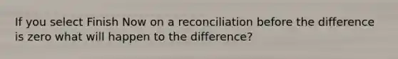 If you select Finish Now on a reconciliation before the difference is zero what will happen to the difference?