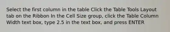 Select the first column in the table Click the Table Tools Layout tab on the Ribbon In the Cell Size group, click the Table Column Width text box, type 2.5 in the text box, and press ENTER