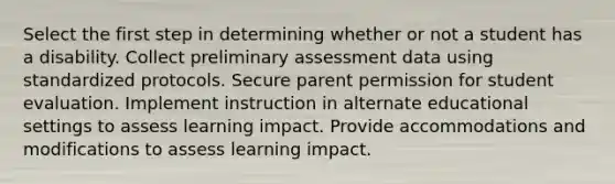 Select the first step in determining whether or not a student has a disability. Collect preliminary assessment data using standardized protocols. Secure parent permission for student evaluation. Implement instruction in alternate educational settings to assess learning impact. Provide accommodations and modifications to assess learning impact.