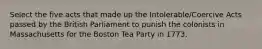 Select the five acts that made up the Intolerable/Coercive Acts passed by the British Parliament to punish the colonists in Massachusetts for the Boston Tea Party in 1773.