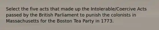 Select the five acts that made up the Intolerable/Coercive Acts passed by the British Parliament to punish the colonists in Massachusetts for the <a href='https://www.questionai.com/knowledge/k3SwABBzMk-boston-tea-party' class='anchor-knowledge'>boston tea party</a> in 1773.