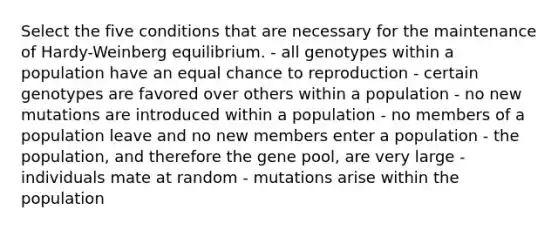 Select the five conditions that are necessary for the maintenance of Hardy-Weinberg equilibrium. - all genotypes within a population have an equal chance to reproduction - certain genotypes are favored over others within a population - no new mutations are introduced within a population - no members of a population leave and no new members enter a population - the population, and therefore the gene pool, are very large - individuals mate at random - mutations arise within the population