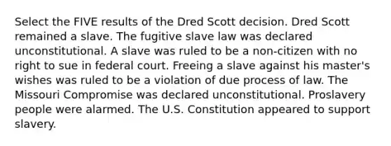 Select the FIVE results of the Dred Scott decision. Dred Scott remained a slave. The fugitive slave law was declared unconstitutional. A slave was ruled to be a non-citizen with no right to sue in federal court. Freeing a slave against his master's wishes was ruled to be a violation of due process of law. The Missouri Compromise was declared unconstitutional. Proslavery people were alarmed. The U.S. Constitution appeared to support slavery.