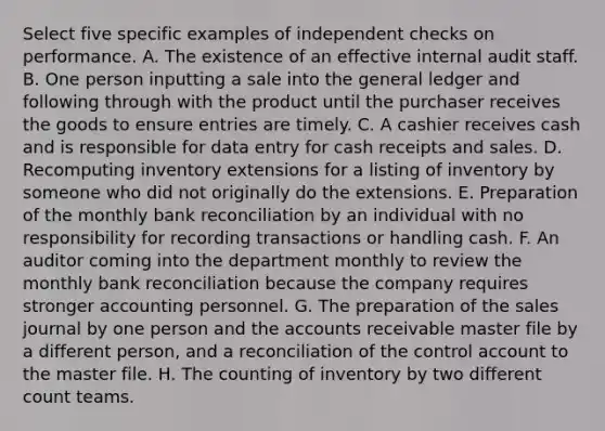 Select five specific examples of independent checks on performance. A. The existence of an effective internal audit staff. B. One person inputting a sale into the general ledger and following through with the product until the purchaser receives the goods to ensure entries are timely. C. A cashier receives cash and is responsible for data entry for cash receipts and sales. D. Recomputing inventory extensions for a listing of inventory by someone who did not originally do the extensions. E. Preparation of the monthly bank reconciliation by an individual with no responsibility for recording transactions or handling cash. F. An auditor coming into the department monthly to review the monthly bank reconciliation because the company requires stronger accounting personnel. G. The preparation of the sales journal by one person and the accounts receivable master file by a different​ person, and a reconciliation of the control account to the master file. H. The counting of inventory by two different count teams.