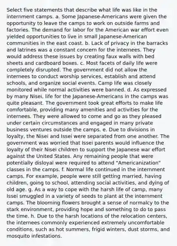 Select five statements that describe what life was like in the internment camps. a. Some Japanese-Americans were given the opportunity to leave the camps to work on outside farms and factories. The demand for labor for the American war effort even yielded opportunities to live in small Japanese-American communities in the east coast. b. Lack of privacy in the barracks and latrines was a constant concern for the internees. They would address these issues by creating faux walls with bed sheets and cardboard boxes. c. Most facets of daily life were completely disrupted. The government did not allow the internees to conduct worship services, establish and attend schools, and organize social events. Camp life was closely monitored while normal activities were banned. d. As expressed by many Nisei, life for the Japanese-Americans in the camps was quite pleasant. The government took great efforts to make life comfortable, providing many amenities and activities for the internees. They were allowed to come and go as they pleased under certain circumstances and engaged in many private business ventures outside the camps. e. Due to divisions in loyalty, the Nisei and Issei were separated from one another. The government was worried that Issei parents would influence the loyalty of their Nisei children to support the Japanese war effort against the United States. Any remaining people that were potentially disloyal were required to attend "Americanization" classes in the camps. f. Normal life continued in the internment camps. For example, people were still getting married, having children, going to school, attending social activities, and dying of old age. g. As a way to cope with the harsh life of camp, many Issei smuggled in a variety of seeds to plant at the internment camps. The blooming flowers brought a sense of normalcy to the stark environment, providing hope and something to do to pass the time. h. Due to the harsh locations of the relocation centers, the internees commonly experienced extremely uncomfortable conditions, such as hot summers, frigid winters, dust storms, and mosquito infestations.