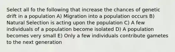 Select all fo the following that increase the chances of genetic drift in a population A) Migration into a population occurs B) Natural Selection is acting upon the population C) A few individuals of a population become isolated D) A population becomes very small E) Only a few individuals contribute gametes to the next generation