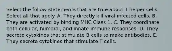 Select the follow statements that are true about T helper cells. Select all that apply. A. They directly kill viral infected cells. B. They are activated by binding MHC Class 1. C. They coordinate both cellular, humoral, and innate immune responses. D. They secrete cytokines that stimulate B cells to make antibodies. E. They secrete cytokines that stimulate T cells.