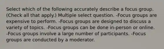 Select which of the following accurately describe a focus group. (Check all that apply.) Multiple select question. -Focus groups are expensive to perform. -Focus groups are designed to discuss a variety of topics. -Focus groups can be done in-person or online. -Focus groups involve a large number of participants. -Focus groups are conducted by a moderator.