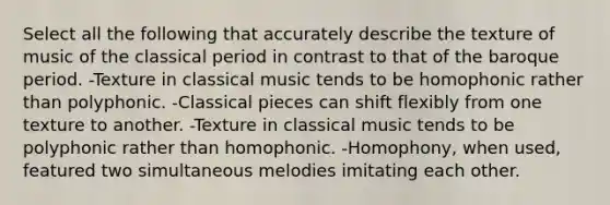 Select all the following that accurately describe the texture of music of the classical period in contrast to that of the baroque period. -Texture in classical music tends to be homophonic rather than polyphonic. -Classical pieces can shift flexibly from one texture to another. -Texture in classical music tends to be polyphonic rather than homophonic. -Homophony, when used, featured two simultaneous melodies imitating each other.