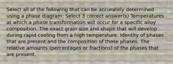 Select all of the following that can be accurately determined using a phase diagram: Select 3 correct answer(s) Temperatures at which a phase transformation will occur for a specific alloy composition. The exact grain size and shape that will develop during rapid cooling from a high temperature. Identity of phases that are present and the composition of those phases. The relative amounts (percentages or fractions) of the phases that are present.