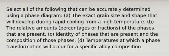 Select all of the following that can be accurately determined using a phase diagram: (a) The exact grain size and shape that will develop during rapid cooling from a high temperature. (b) The relative amounts (percentages or fractions) of the phases that are present. (c) Identity of phases that are present and the composition of those phases. (d) Temperatures at which a phase transformation will occur for a specific alloy composition.