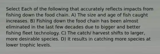 Select Each of the following that accurately reflects impacts from fishing down the food chain. A) The size and age of fish caught increases. B) Fishing down the food chain has been almost eliminated in the last few decades due to bigger and better fishing fleet technology. C) The catch/ harvest shifts to larger, more desirable species. D) It results in catching more species at lower trophic levels.