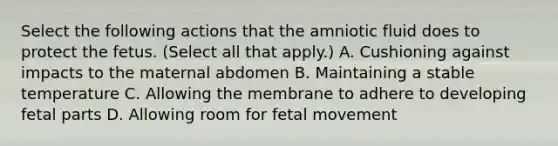 Select the following actions that the amniotic fluid does to protect the fetus. (Select all that apply.) A. Cushioning against impacts to the maternal abdomen B. Maintaining a stable temperature C. Allowing the membrane to adhere to developing fetal parts D. Allowing room for fetal movement