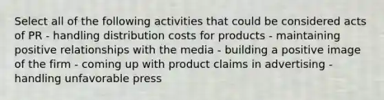 Select all of the following activities that could be considered acts of PR - handling distribution costs for products - maintaining positive relationships with the media - building a positive image of the firm - coming up with product claims in advertising - handling unfavorable press