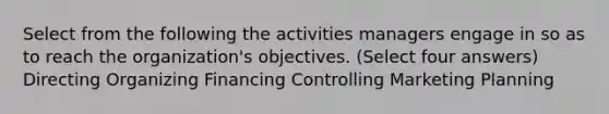 Select from the following the activities managers engage in so as to reach the organization's objectives. (Select four answers) Directing Organizing Financing Controlling Marketing Planning