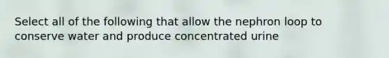 Select all of the following that allow the nephron loop to conserve water and produce concentrated urine