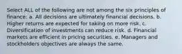 Select ALL of the following are not among the six principles of finance: a. All decisions are ultimately financial decisions. b. Higher returns are expected for taking on more risk. c. Diversification of investments can reduce risk. d. Financial markets are efficient in pricing securities. e. Managers and stockholders objectives are always the same.