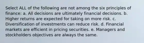 Select ALL of the following are not among the six principles of finance: a. All decisions are ultimately financial decisions. b. Higher returns are expected for taking on more risk. c. Diversification of investments can reduce risk. d. Financial markets are efficient in pricing securities. e. Managers and stockholders objectives are always the same.