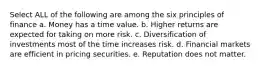 Select ALL of the following are among the six principles of finance a. Money has a time value. b. Higher returns are expected for taking on more risk. c. Diversification of investments most of the time increases risk. d. Financial markets are efficient in pricing securities. e. Reputation does not matter.