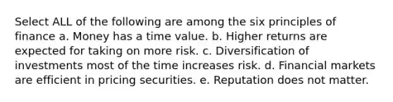 Select ALL of the following are among the six principles of finance a. Money has a time value. b. Higher returns are expected for taking on more risk. c. Diversification of investments most of the time increases risk. d. Financial markets are efficient in pricing securities. e. Reputation does not matter.