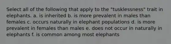 Select all of the following that apply to the "tusklessness" trait in elephants. a. is inherited b. is more prevalent in males than females c. occurs naturally in elephant populations d. is more prevalent in females than males e. does not occur in naturally in elephants f. is common among most elephants