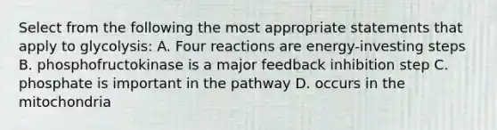 Select from the following the most appropriate statements that apply to glycolysis: A. Four reactions are energy-investing steps B. phosphofructokinase is a major feedback inhibition step C. phosphate is important in the pathway D. occurs in the mitochondria