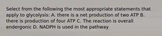 Select from the following the most appropriate statements that apply to glycolysis: A. there is a net production of two ATP B. there is production of four ATP C. The reaction is overall endergonic D. NADPH is used in the pathway