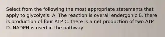 Select from the following the most appropriate statements that apply to glycolysis: A. The reaction is overall endergonic B. there is production of four ATP C. there is a net production of two ATP D. NADPH is used in the pathway