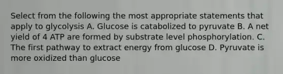 Select from the following the most appropriate statements that apply to glycolysis A. Glucose is catabolized to pyruvate B. A net yield of 4 ATP are formed by substrate level phosphorylation. C. The first pathway to extract energy from glucose D. Pyruvate is more oxidized than glucose