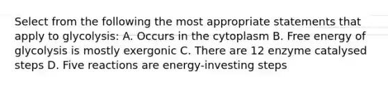 Select from the following the most appropriate statements that apply to glycolysis: A. Occurs in the cytoplasm B. Free energy of glycolysis is mostly exergonic C. There are 12 enzyme catalysed steps D. Five reactions are energy-investing steps