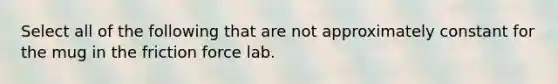 Select all of the following that are not approximately constant for the mug in the friction force lab.