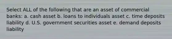 Select ALL of the following that are an asset of commercial banks: a. cash asset b. loans to individuals asset c. time deposits liability d. U.S. government securities asset e. demand deposits liability