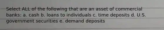 Select ALL of the following that are an asset of commercial banks: a. cash b. loans to individuals c. time deposits d. U.S. government securities e. demand deposits