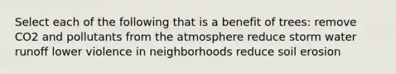 Select each of the following that is a benefit of trees: remove CO2 and pollutants from the atmosphere reduce storm water runoff lower violence in neighborhoods reduce soil erosion